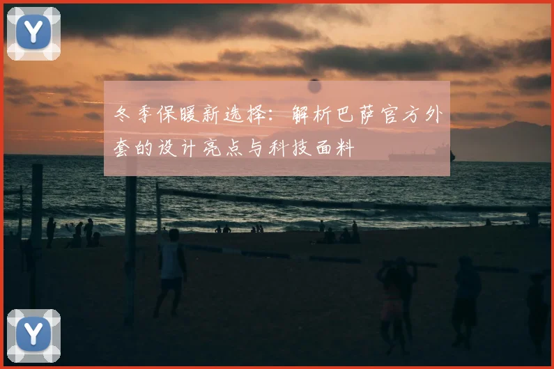冬季保暖新选择：解析巴萨官方外套的设计亮点与科技面料
