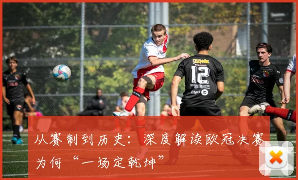 从赛制到历史：深度解读欧冠决赛为何“一场定乾坤”