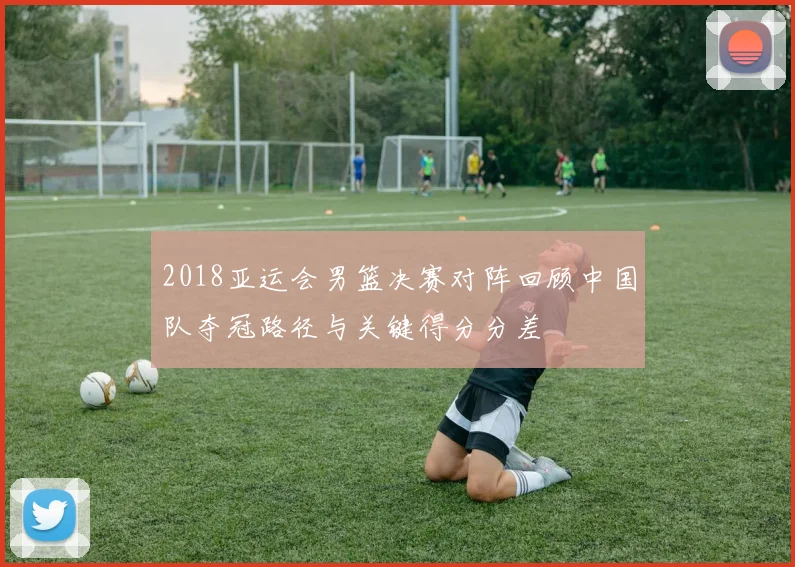 2018亚运会男篮决赛对阵回顾中国队夺冠路径与关键得分分差