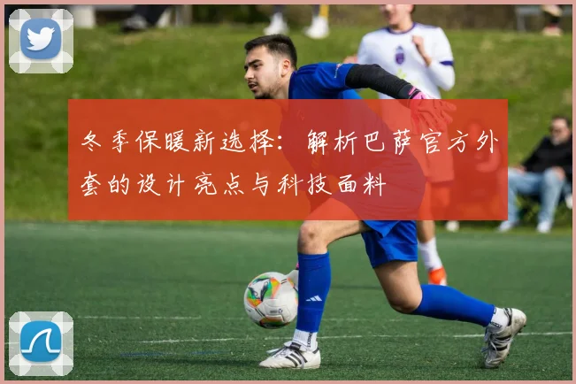 冬季保暖新选择：解析巴萨官方外套的设计亮点与科技面料