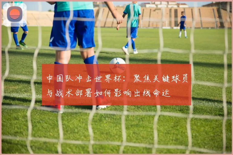 中国队冲击世界杯：聚焦关键球员与战术部署如何影响出线命运