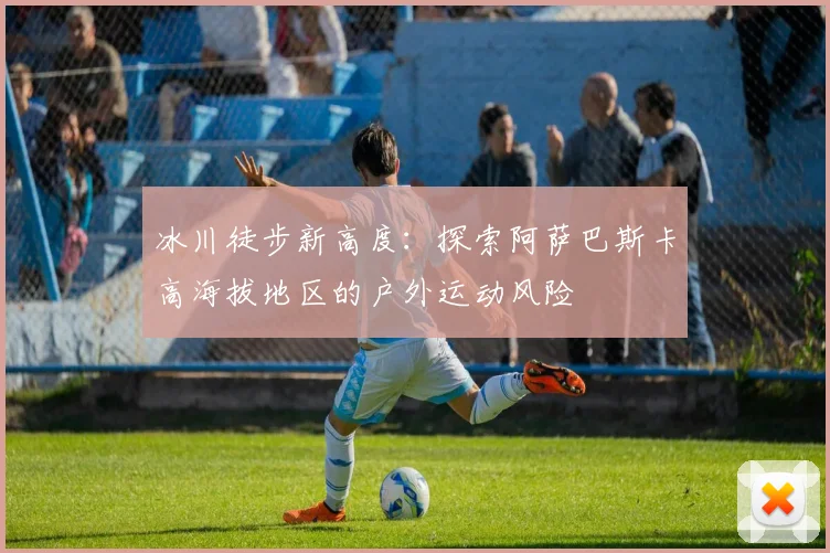 冰川徒步新高度：探索阿萨巴斯卡高海拔地区的户外运动风险