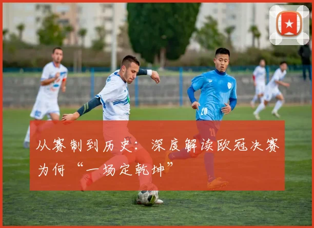 从赛制到历史：深度解读欧冠决赛为何“一场定乾坤”