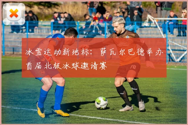冰雪运动新地标：萨瓦尔巴德举办首届北极冰球邀请赛
